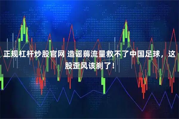 正规杠杆炒股官网 造谣薅流量救不了中国足球，这股歪风该刹了！