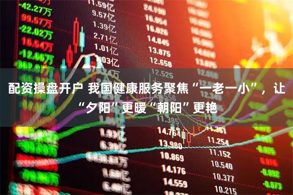 配资操盘开户 我国健康服务聚焦“一老一小”，让“夕阳”更暖“朝阳”更艳