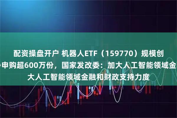 配资操盘开户 机器人ETF（159770）规模创历史新高，实时净申购超600万份，国家发改委：加大人工智能领域金融和财政支持力度