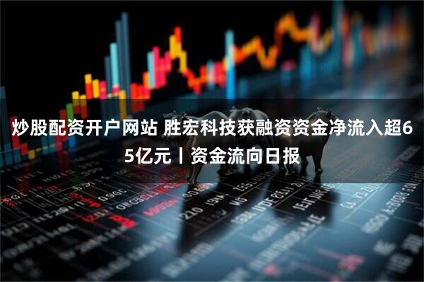 炒股配资开户网站 胜宏科技获融资资金净流入超65亿元丨资金流向日报