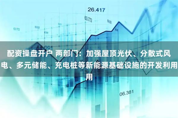 配资操盘开户 两部门：加强屋顶光伏、分散式风电、多元储能、充电桩等新能源基础设施的开发利用