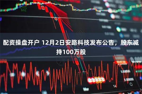 配资操盘开户 12月2日安路科技发布公告，股东减持100万股