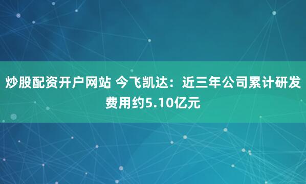 炒股配资开户网站 今飞凯达：近三年公司累计研发费用约5.10亿元