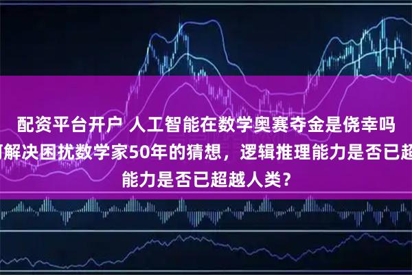 配资平台开户 人工智能在数学奥赛夺金是侥幸吗？它如何解决困扰数学家50年的猜想，逻辑推理能力是否已超越人类？