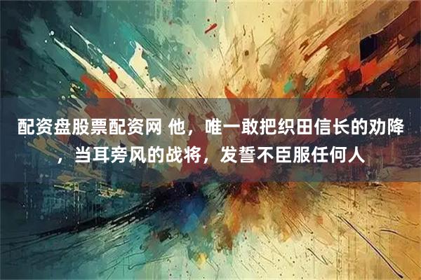 配资盘股票配资网 他，唯一敢把织田信长的劝降，当耳旁风的战将，发誓不臣服任何人