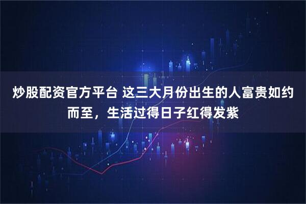 炒股配资官方平台 这三大月份出生的人富贵如约而至，生活过得日子红得发紫